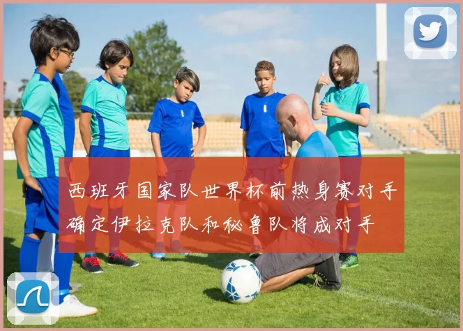 西班牙国家队世界杯前热身赛对手确定伊拉克队和秘鲁队将成对手