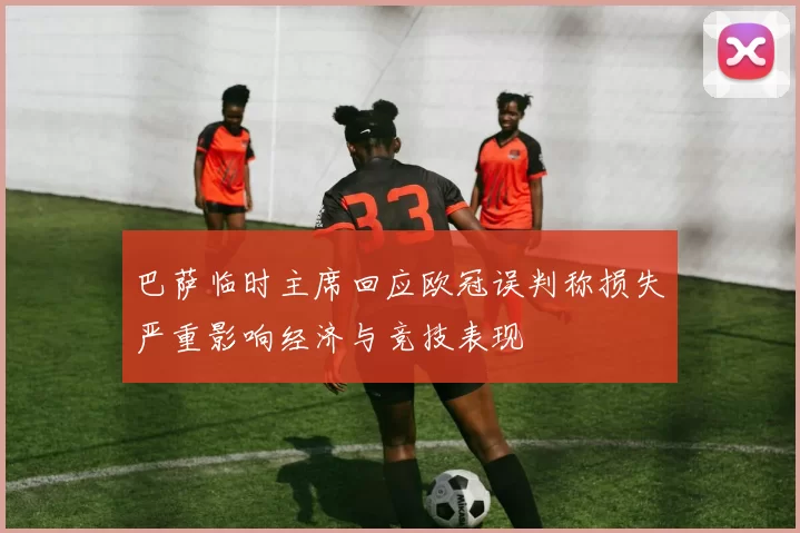 巴萨临时主席回应欧冠误判称损失严重影响经济与竞技表现