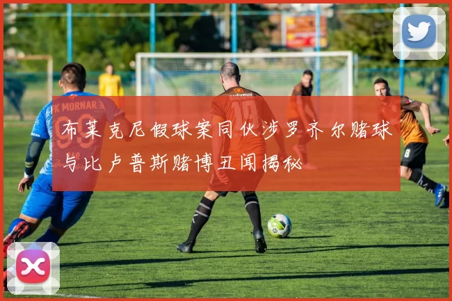 布莱克尼假球案同伙涉罗齐尔赌球与比卢普斯赌博丑闻揭秘