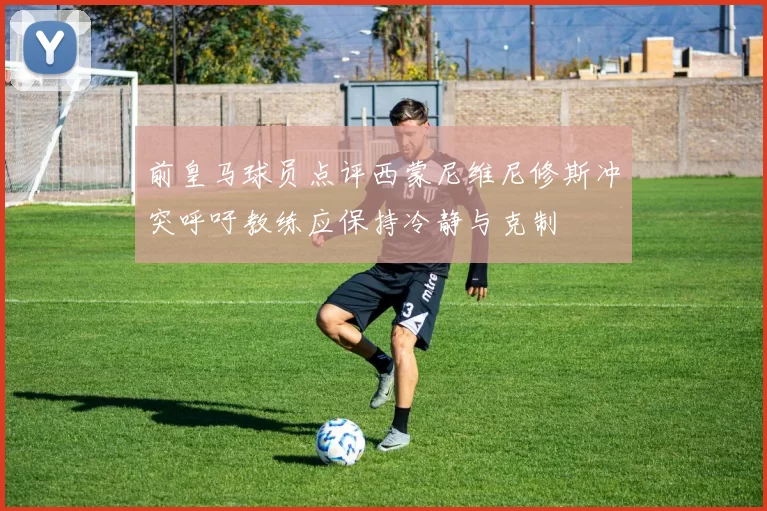 前皇马球员点评西蒙尼维尼修斯冲突呼吁教练应保持冷静与克制