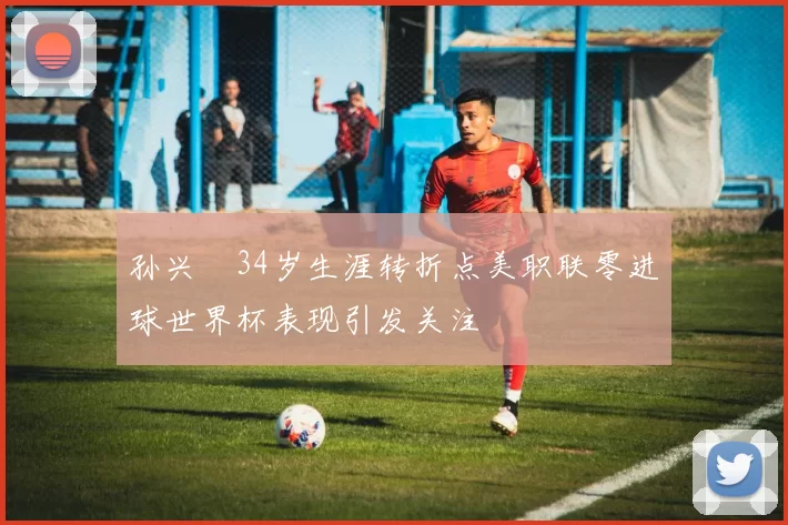 孙兴慜34岁生涯转折点美职联零进球世界杯表现引发关注