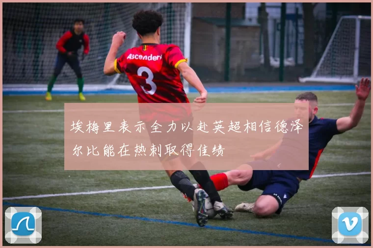 埃梅里表示全力以赴英超相信德泽尔比能在热刺取得佳绩