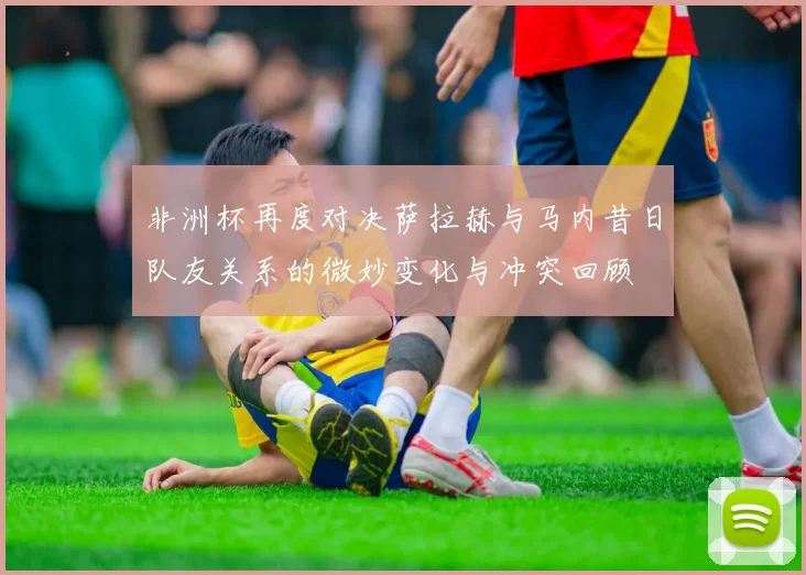 非洲杯再度对决萨拉赫与马内昔日队友关系的微妙变化与冲突回顾