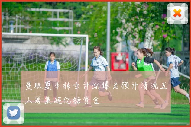 曼联夏季转会计划曝光预计清洗五人筹集超亿镑资金
