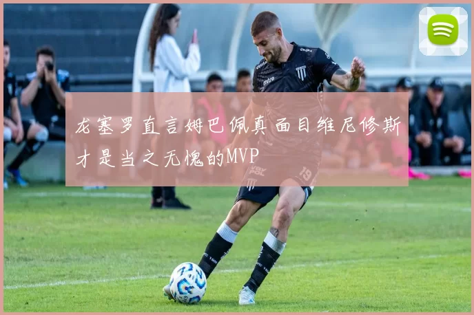 龙塞罗直言姆巴佩真面目维尼修斯才是当之无愧的MVP