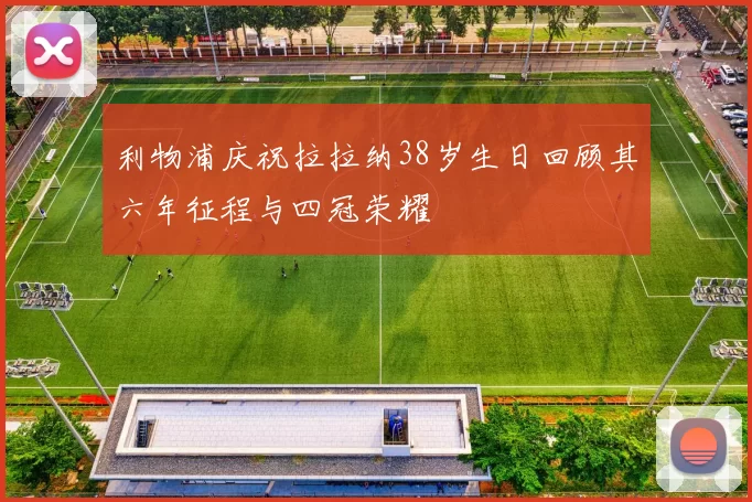 利物浦庆祝拉拉纳38岁生日回顾其六年征程与四冠荣耀