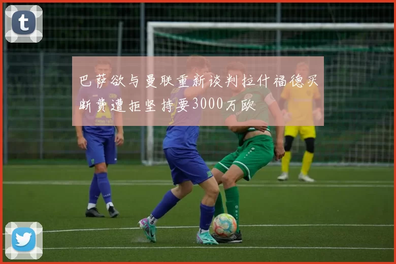 巴萨欲与曼联重新谈判拉什福德买断费遭拒坚持要3000万欧