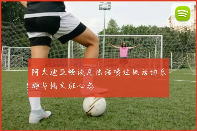 阿夫迪亚畅谈用法语喷垃圾话的乐趣与搞文班心态