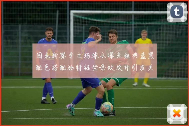 国米新赛季主场球衣曝光经典蓝黑配色搭配独特锯齿条纹设计引发关注