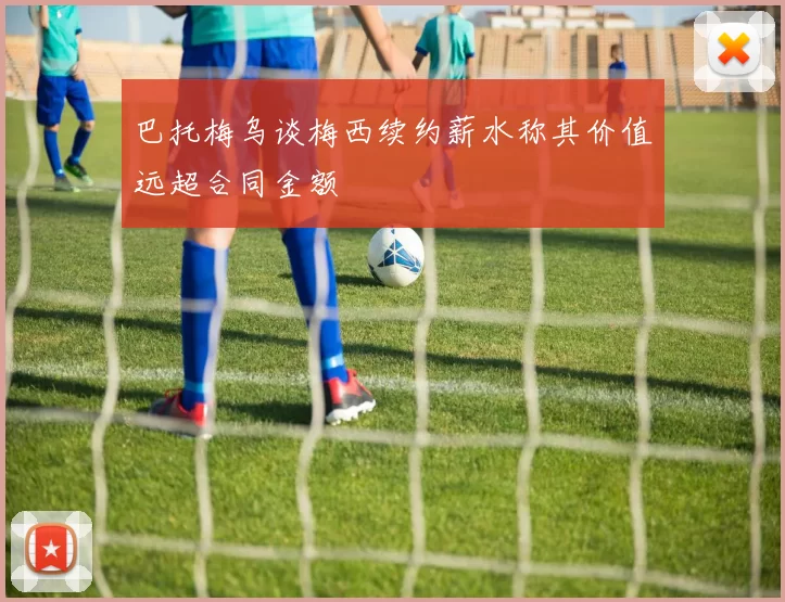 巴托梅乌谈梅西续约薪水称其价值远超合同金额