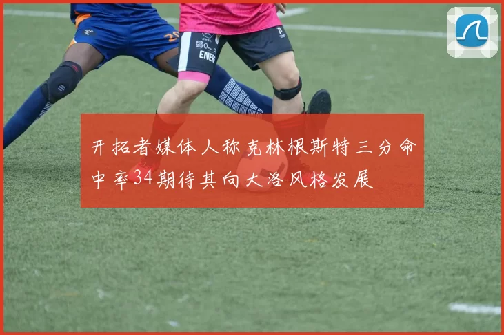 开拓者媒体人称克林根斯特三分命中率34期待其向大洛风格发展