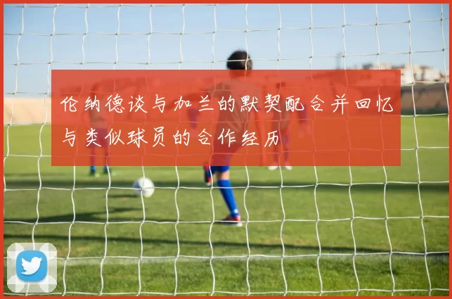 伦纳德谈与加兰的默契配合并回忆与类似球员的合作经历