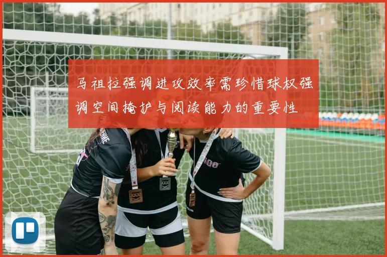 马祖拉强调进攻效率需珍惜球权强调空间掩护与阅读能力的重要性