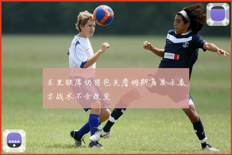 东里缺席仍将包夹詹姆斯乌度卡表示战术不会改变