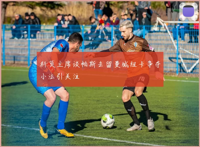 科莫主席谈帕斯去留曼城纽卡争夺小法引关注